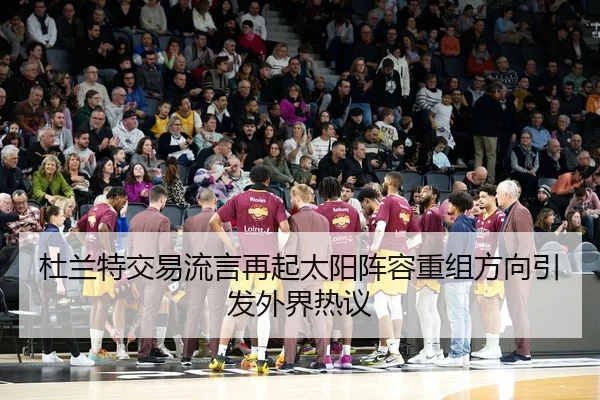 杜兰特交易流言再起太阳阵容重组方向引发外界热议