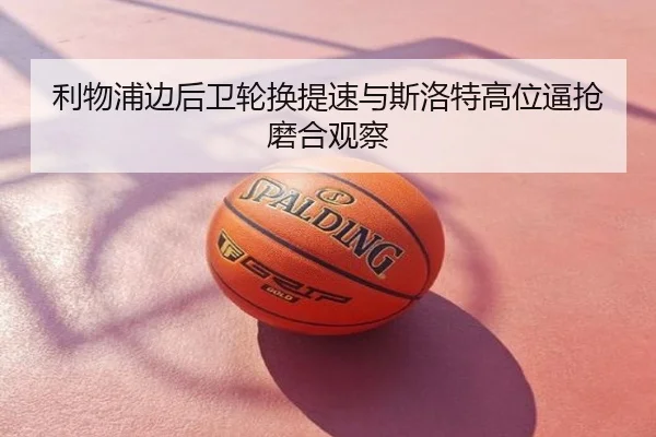 利物浦边后卫轮换提速与斯洛特高位逼抢磨合观察