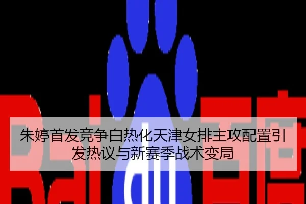 朱婷首发竞争白热化天津女排主攻配置引发热议与新赛季战术变局
