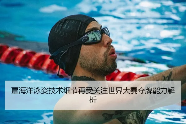覃海洋泳姿技术细节再受关注世界大赛夺牌能力解析