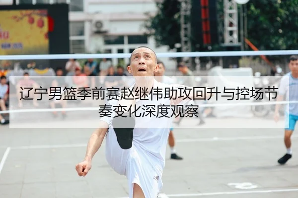 辽宁男篮季前赛赵继伟助攻回升与控场节奏变化深度观察