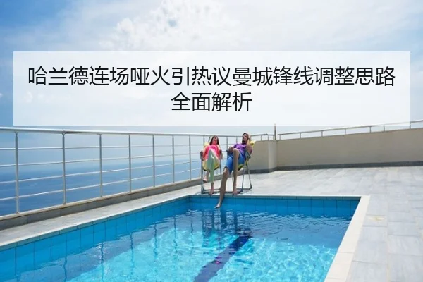 哈兰德连场哑火引热议曼城锋线调整思路全面解析