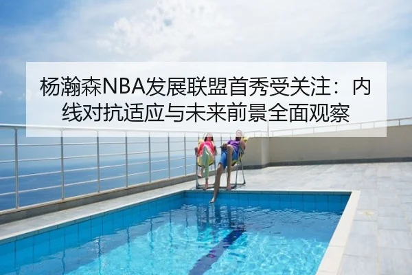 杨瀚森NBA发展联盟首秀受关注：内线对抗适应与未来前景全面观察