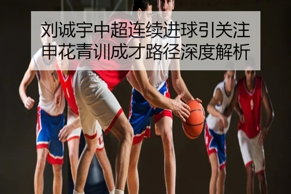 刘诚宇中超连续进球引关注 申花青训成才路径深度解析